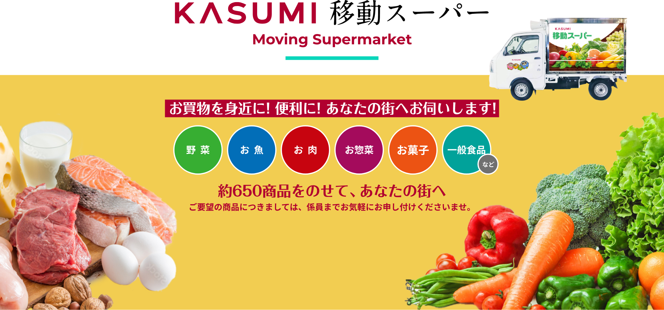 KASUMI 移動スーパー Moving Supermarket お買い物を身近に！便利に！あなたの街へお伺いします！ 野菜 お魚 お肉 お惣菜 お菓子 一般食品など 約650商品をのせて、あなたの街へ ご要望の商品につきましては、係員までお気軽にお申し付けくださいませ。