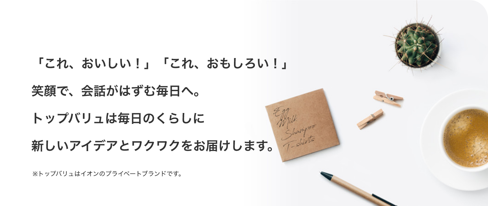 「これ、おいしい！」「これ、おもしろい！」笑顔で、会話がはずむ毎日へ。トップバリュは毎日のくらしに新しいアイデアとワクワクをお届けします。※トップバリュはイオンのプライベートブランドです。