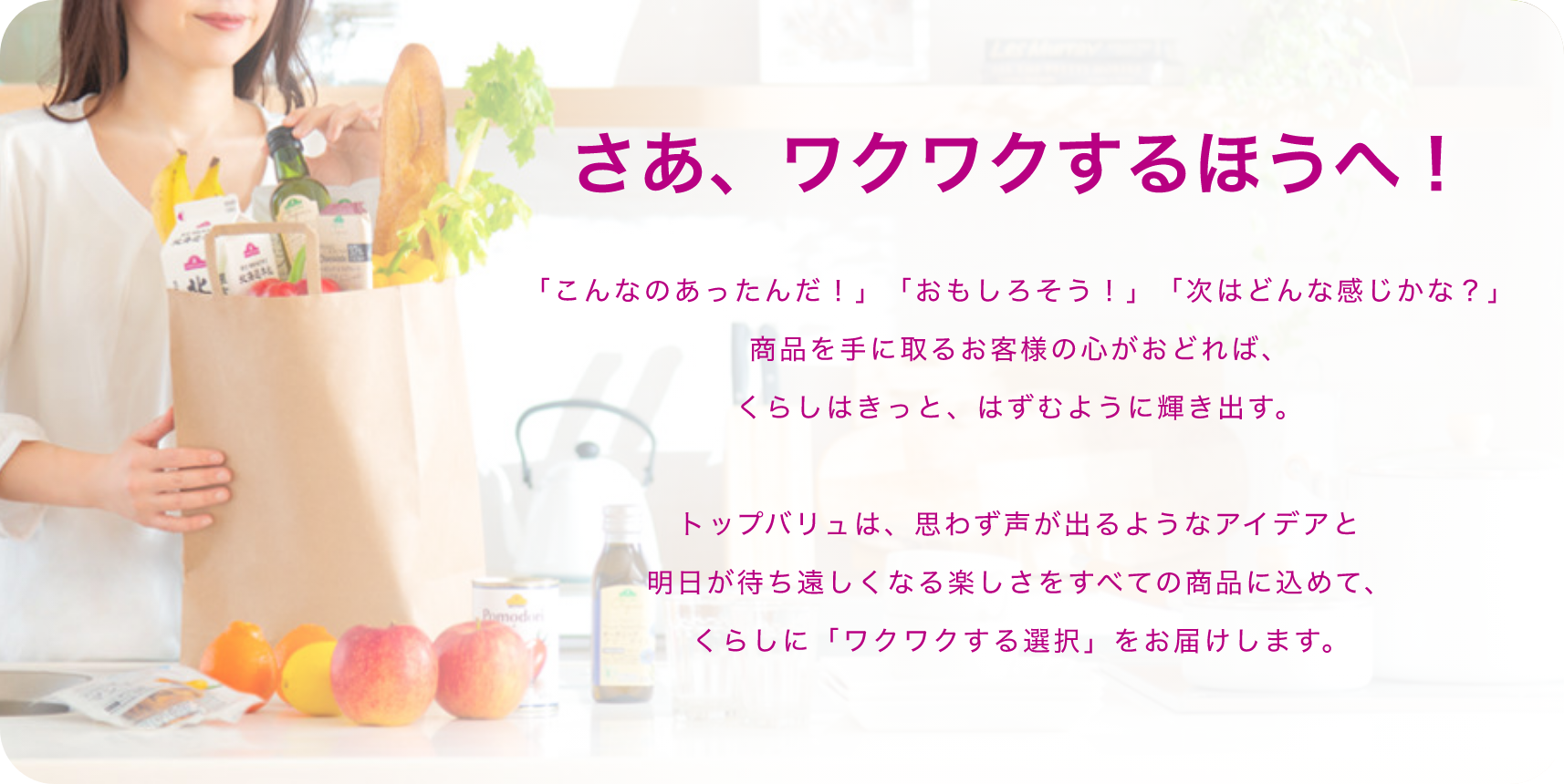 さあ、ワクワクするほうへ！「こんなのあったんだ！」「おもしろそう！」「次はどんな感じかな？」商品を手に取るお客様の心がおどれば、くらしはきっと、はずむように輝き出す。 トップバリュは、思わず声が出るようなアイデアと明日が待ち遠しくなる楽しさをすべての商品に込めて、くらしに「ワクワクする選択」をお届けします。